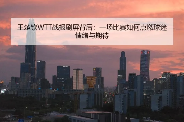 王楚钦WTT战报刷屏背后：一场比赛如何点燃球迷情绪与期待